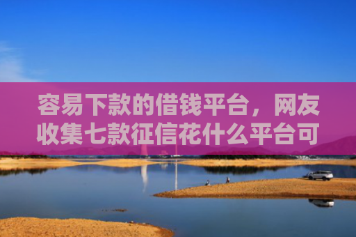 容易下款的借钱平台，网友收集七款征信花什么平台可以下款