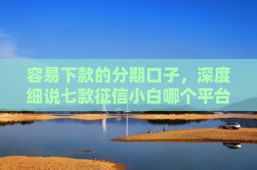 容易下款的分期口子，深度细说七款征信小白哪个平台好下款
