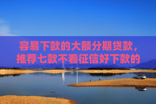容易下款的大额分期贷款，推荐七款不看征信好下款的平台