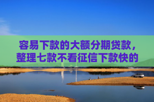 容易下款的大额分期贷款，整理七款不看征信下款快的平台