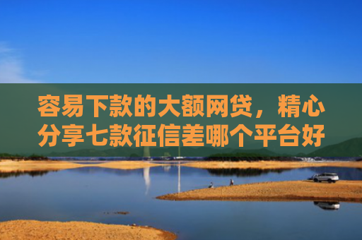 容易下款的大额网贷，精心分享七款征信差哪个平台好下款快