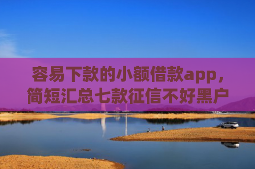 容易下款的小额借款app，简短汇总七款征信不好黑户必下款平台