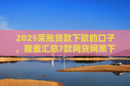 2025呆账贷款下款的口子，隆重汇总7款网贷网黑下款大额口子