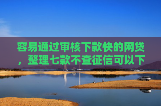 容易通过审核下款快的网贷，整理七款不查征信可以下款平台