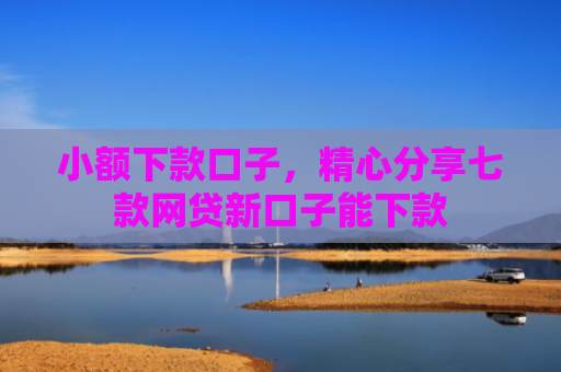 小额下款口子，精心分享七款网贷新口子能下款