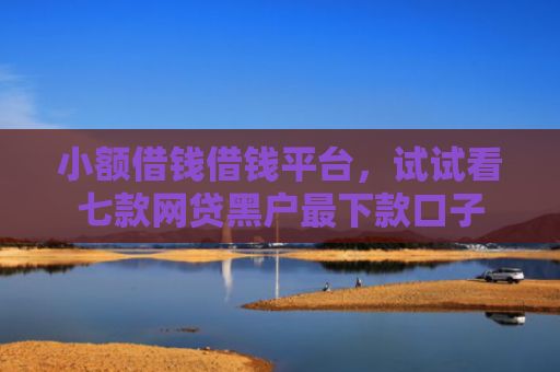 小额借钱借钱平台，试试看七款网贷黑户最下款口子