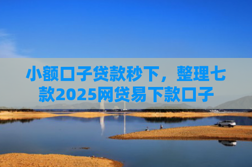 小额口子贷款秒下，整理七款2025网贷易下款口子