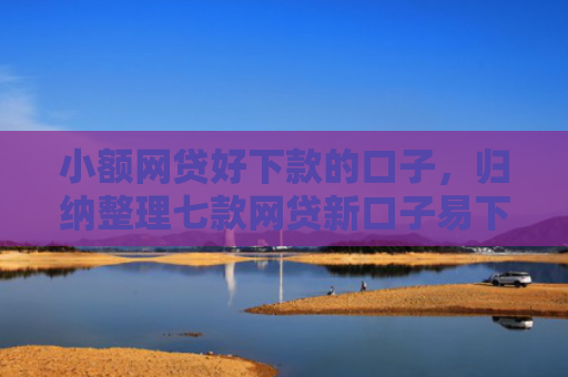 小额网贷好下款的口子，归纳整理七款网贷新口子易下款