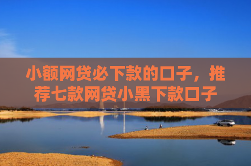 小额网贷必下款的口子，推荐七款网贷小黑下款口子