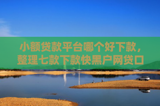 小额贷款平台哪个好下款，整理七款下款快黑户网贷口子