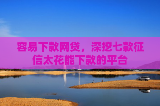 容易下款网贷，深挖七款征信太花能下款的平台