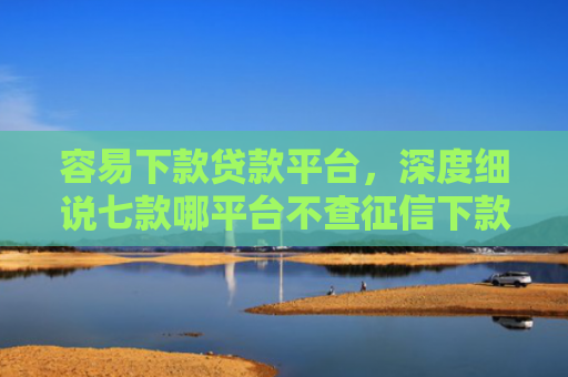 容易下款贷款平台，深度细说七款哪平台不查征信下款快