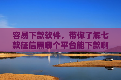 容易下款软件，带你了解七款征信黑哪个平台能下款啊