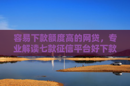 容易下款额度高的网贷，专业解读七款征信平台好下款吗知乎