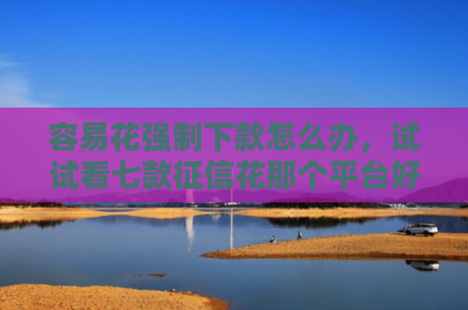 容易花强制下款怎么办，试试看七款征信花那个平台好下款