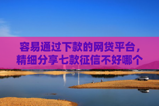 容易通过下款的网贷平台，精细分享七款征信不好哪个平台下款