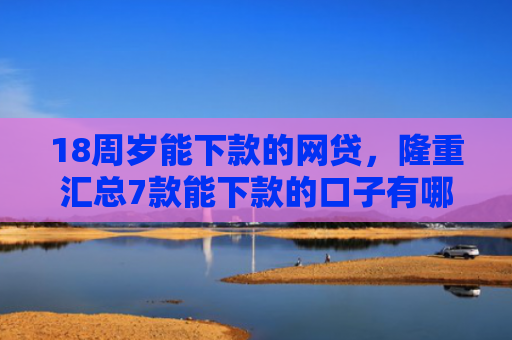18周岁能下款的网贷，隆重汇总7款能下款的口子有哪些网贷