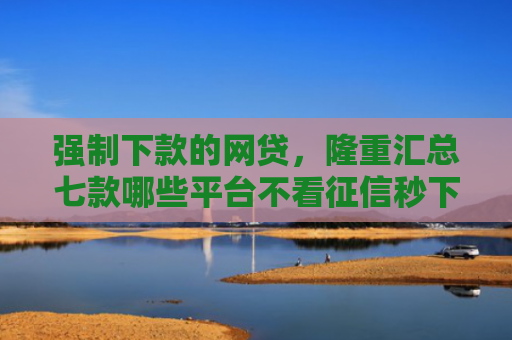 强制下款的网贷，隆重汇总七款哪些平台不看征信秒下款