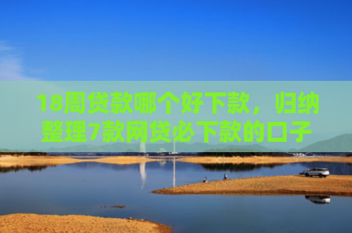 18周贷款哪个好下款，归纳整理7款网贷必下款的口子有哪些