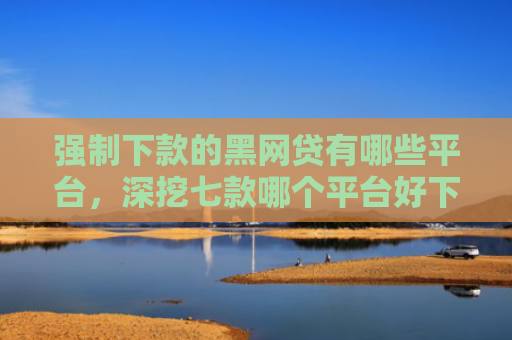 强制下款的黑网贷有哪些平台，深挖七款哪个平台好下款无视征信