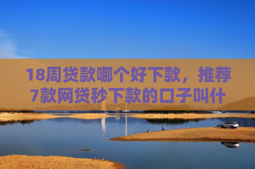 18周贷款哪个好下款，推荐7款网贷秒下款的口子叫什么