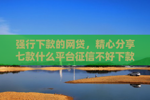 强行下款的网贷，精心分享七款什么平台征信不好下款快