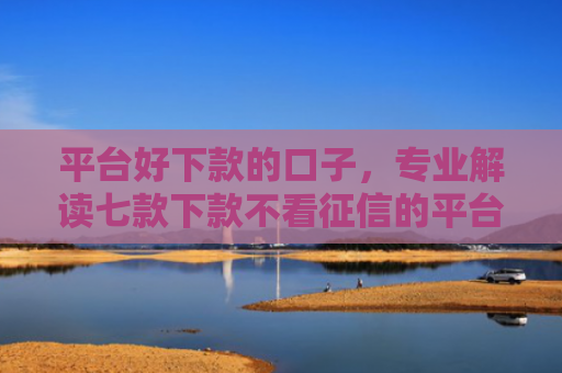 平台好下款的口子，专业解读七款下款不看征信的平台
