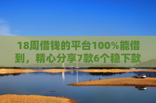 18周借钱的平台100%能借到，精心分享7款6个稳下款网贷口子推荐