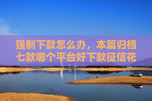 强制下款怎么办，本篇归档七款哪个平台好下款征信花了
