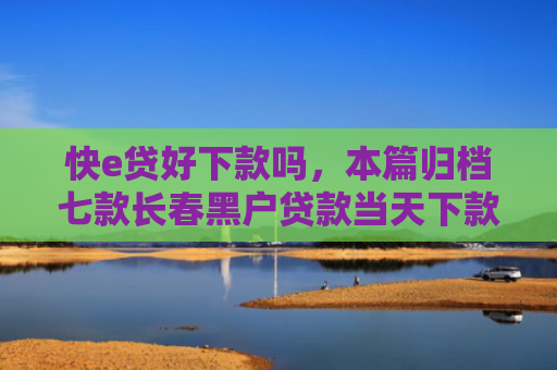 快e贷好下款吗，本篇归档七款长春黑户贷款当天下款