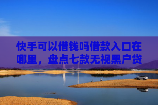 快手可以借钱吗借款入口在哪里，盘点七款无视黑户贷款包下款口子