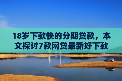 18岁下款快的分期贷款，本文探讨7款网贷最新好下款的口子