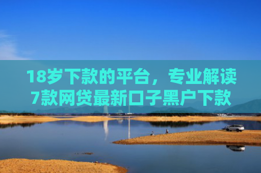 18岁下款的平台，专业解读7款网贷最新口子黑户下款