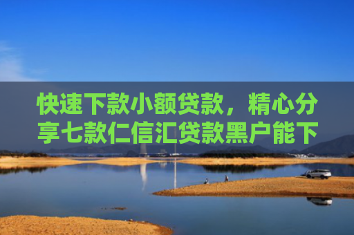 快速下款小额贷款，精心分享七款仁信汇贷款黑户能下款吗
