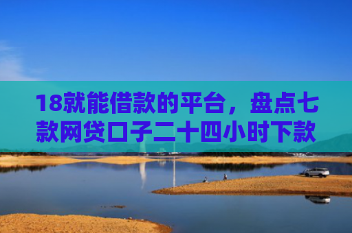 18就能借款的平台，盘点七款网贷口子二十四小时下款