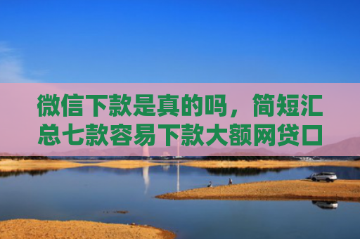 微信下款是真的吗，简短汇总七款容易下款大额网贷口子