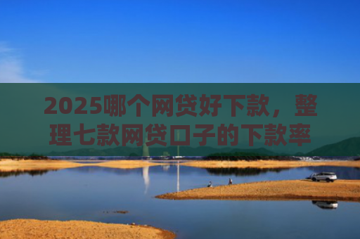 2025哪个网贷好下款，整理七款网贷口子的下款率