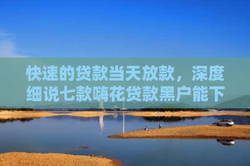 快速的贷款当天放款，深度细说七款嗨花贷款黑户能下款
