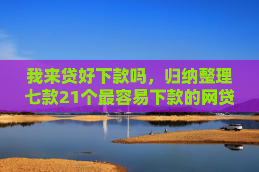 我来贷好下款吗，归纳整理七款21个最容易下款的网贷口子