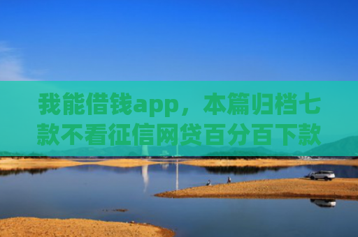 我能借钱app，本篇归档七款不看征信网贷百分百下款口子