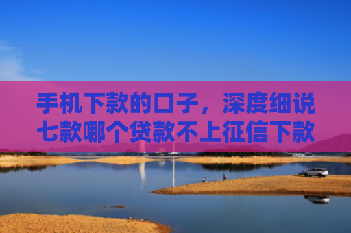 手机下款的口子，深度细说七款哪个贷款不上征信下款快