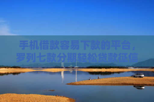 手机借款容易下款的平台，罗列七款分期轻松贷款征信花了能下款吗