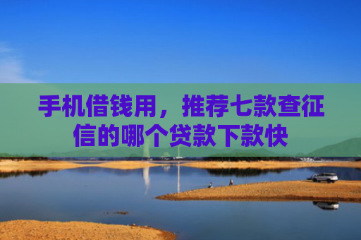 手机借钱用，推荐七款查征信的哪个贷款下款快