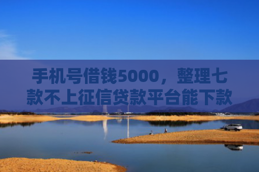 手机号借钱5000，整理七款不上征信贷款平台能下款吗