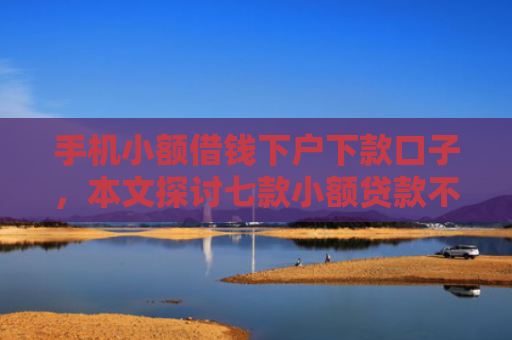手机小额借钱下户下款口子，本文探讨七款小额贷款不看征信100能下款