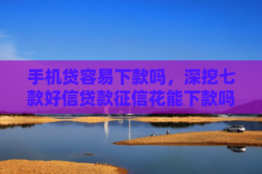 手机贷容易下款吗，深挖七款好信贷款征信花能下款吗