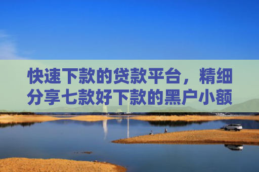 快速下款的贷款平台，精细分享七款好下款的黑户小额贷款