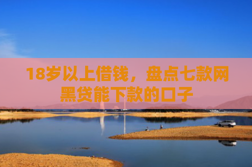 18岁以上借钱，盘点七款网黑贷能下款的口子