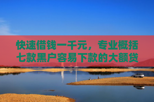 快速借钱一千元，专业概括七款黑户容易下款的大额贷款