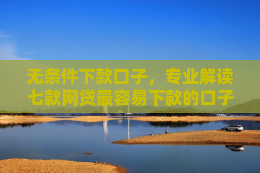 无条件下款口子，专业解读七款网贷最容易下款的口子